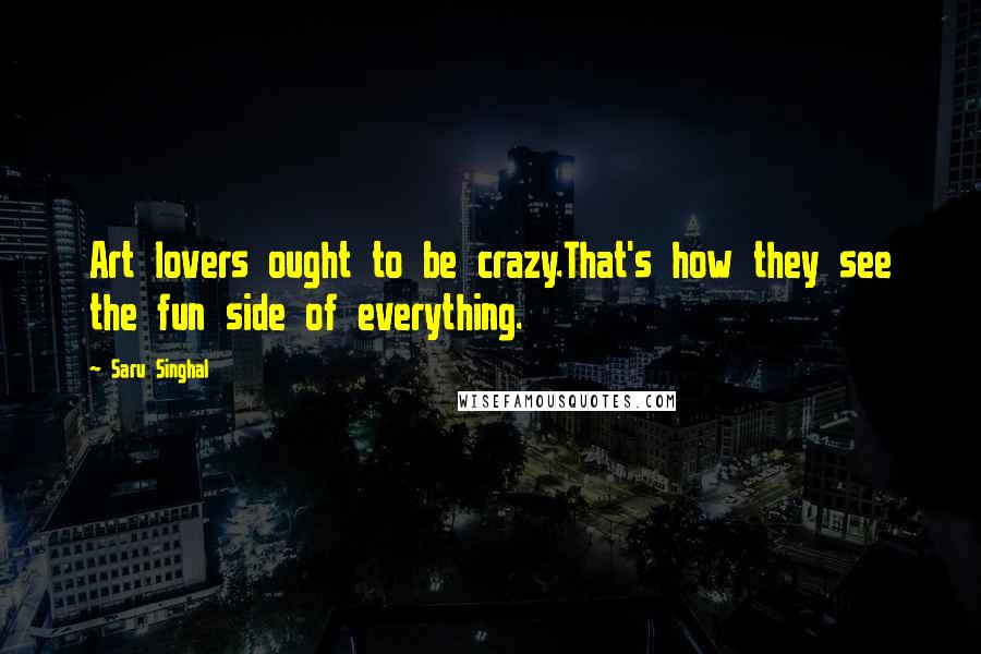 Saru Singhal Quotes: Art lovers ought to be crazy.That's how they see the fun side of everything.