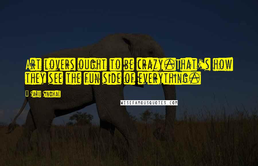 Saru Singhal Quotes: Art lovers ought to be crazy.That's how they see the fun side of everything.