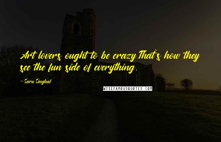 Saru Singhal Quotes: Art lovers ought to be crazy.That's how they see the fun side of everything.