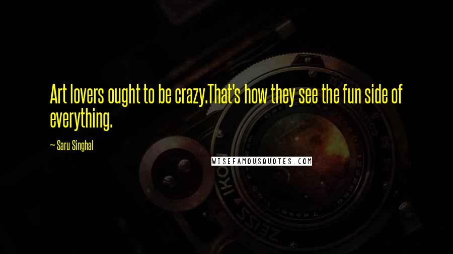 Saru Singhal Quotes: Art lovers ought to be crazy.That's how they see the fun side of everything.