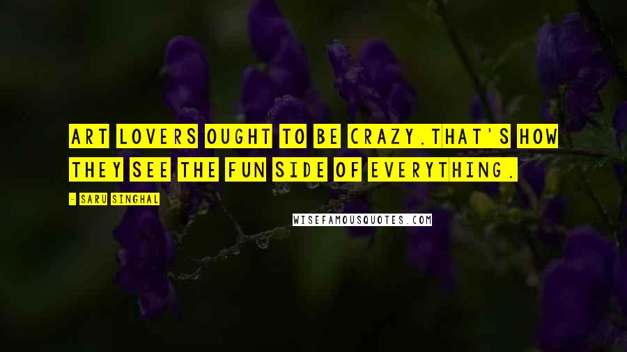 Saru Singhal Quotes: Art lovers ought to be crazy.That's how they see the fun side of everything.