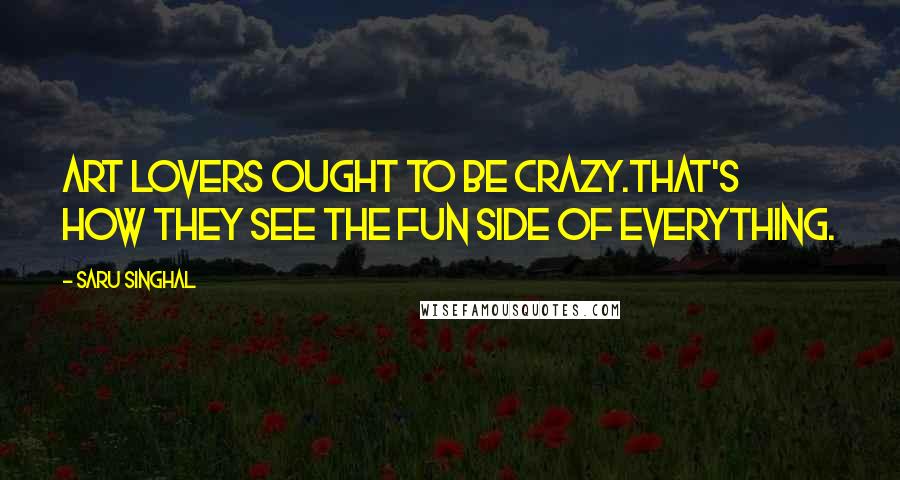 Saru Singhal Quotes: Art lovers ought to be crazy.That's how they see the fun side of everything.