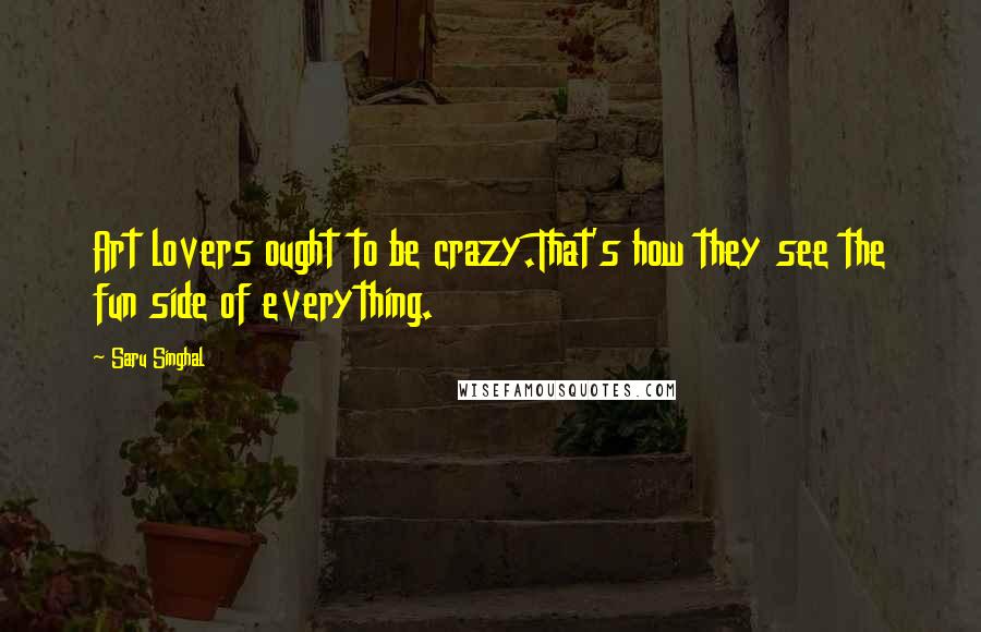 Saru Singhal Quotes: Art lovers ought to be crazy.That's how they see the fun side of everything.