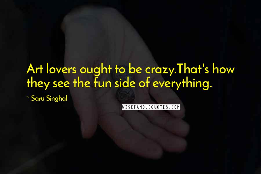 Saru Singhal Quotes: Art lovers ought to be crazy.That's how they see the fun side of everything.