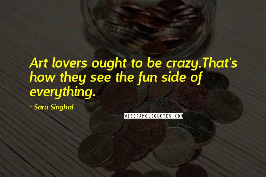 Saru Singhal Quotes: Art lovers ought to be crazy.That's how they see the fun side of everything.