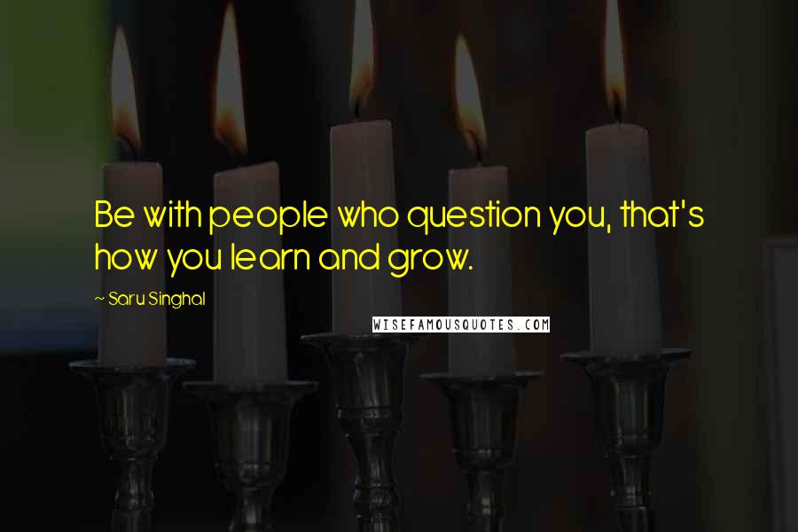 Saru Singhal Quotes: Be with people who question you, that's how you learn and grow.