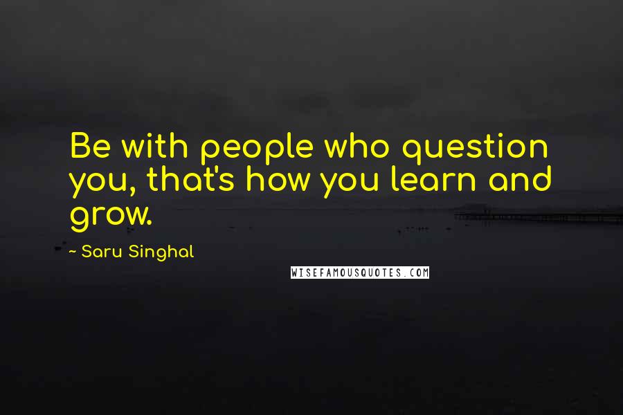 Saru Singhal Quotes: Be with people who question you, that's how you learn and grow.