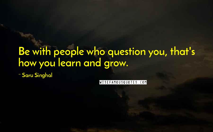 Saru Singhal Quotes: Be with people who question you, that's how you learn and grow.