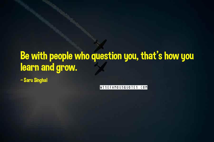Saru Singhal Quotes: Be with people who question you, that's how you learn and grow.