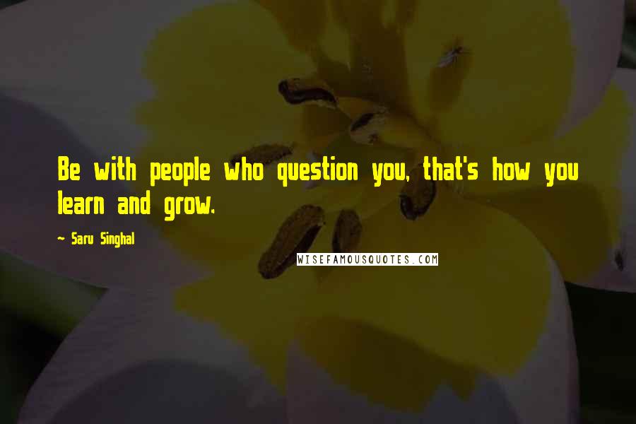 Saru Singhal Quotes: Be with people who question you, that's how you learn and grow.