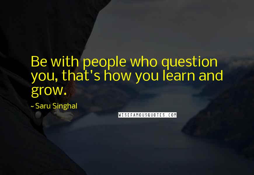 Saru Singhal Quotes: Be with people who question you, that's how you learn and grow.