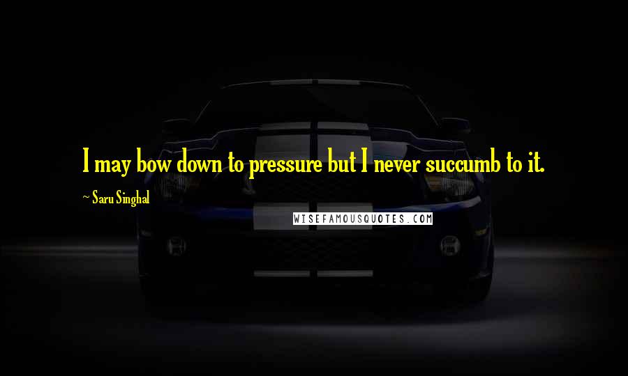 Saru Singhal Quotes: I may bow down to pressure but I never succumb to it.