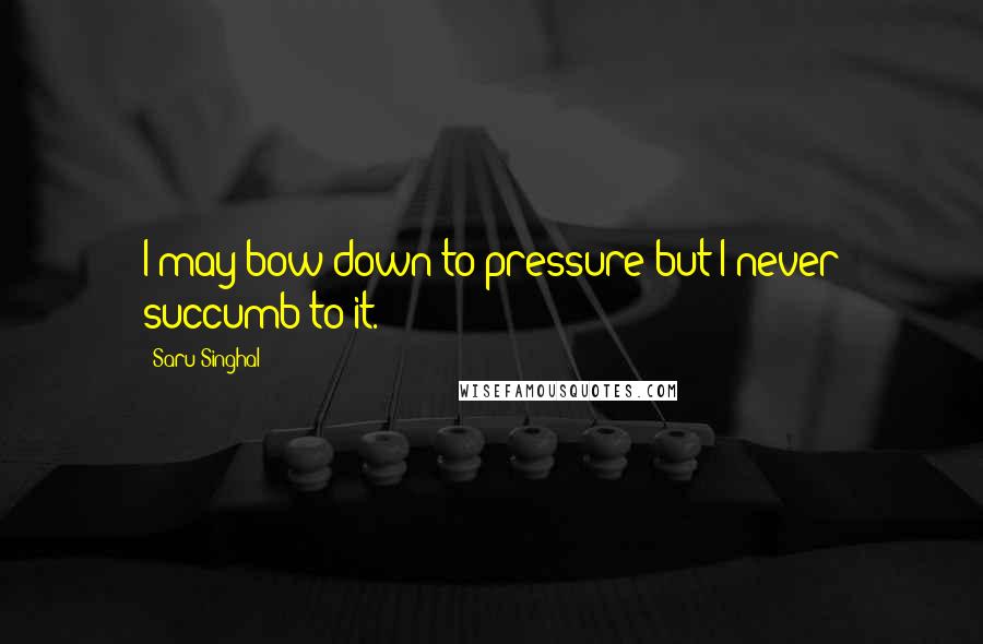 Saru Singhal Quotes: I may bow down to pressure but I never succumb to it.