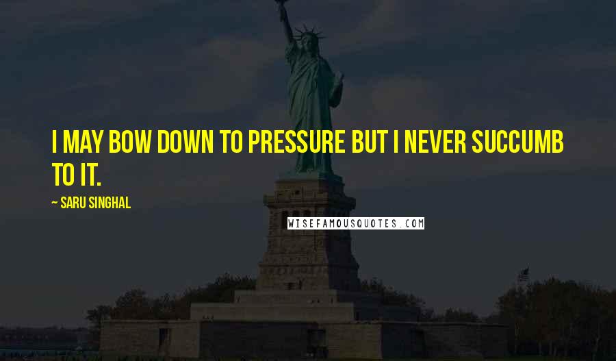 Saru Singhal Quotes: I may bow down to pressure but I never succumb to it.