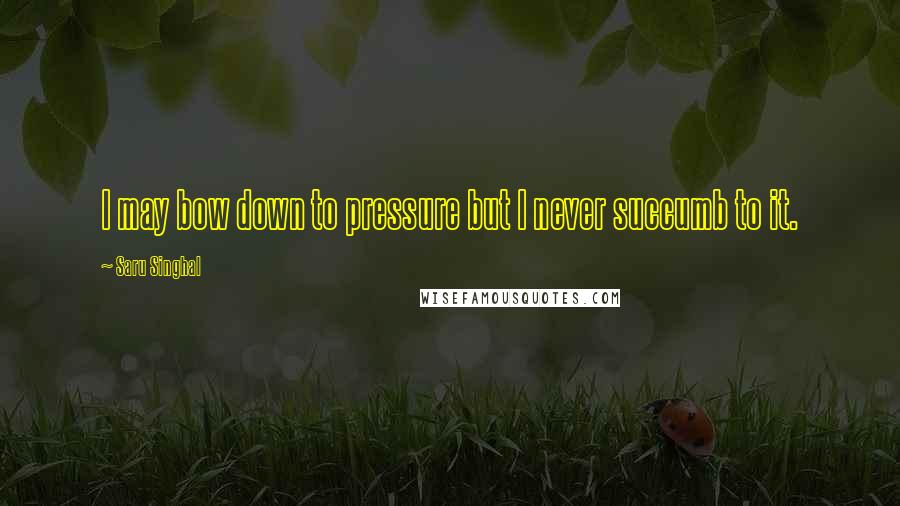 Saru Singhal Quotes: I may bow down to pressure but I never succumb to it.