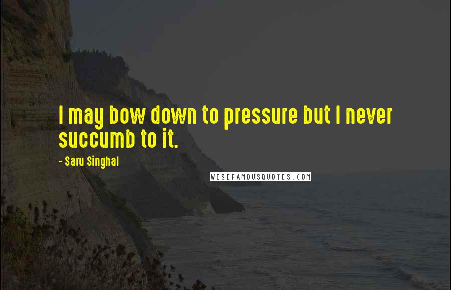 Saru Singhal Quotes: I may bow down to pressure but I never succumb to it.