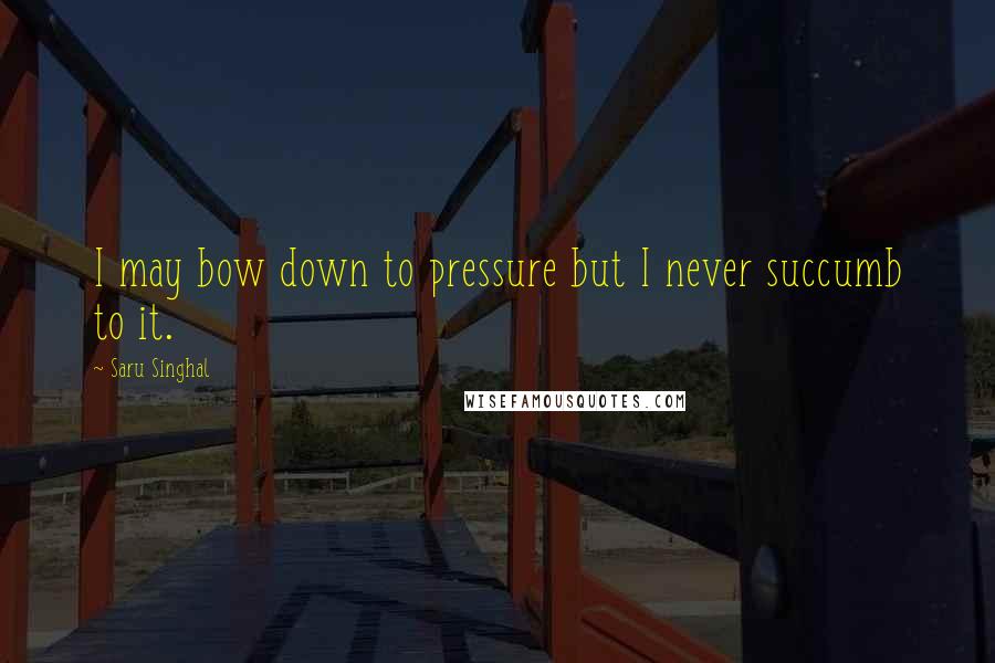 Saru Singhal Quotes: I may bow down to pressure but I never succumb to it.