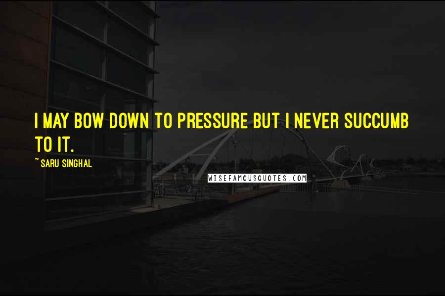 Saru Singhal Quotes: I may bow down to pressure but I never succumb to it.