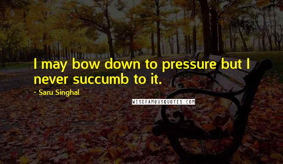 Saru Singhal Quotes: I may bow down to pressure but I never succumb to it.