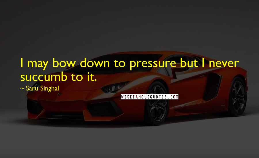 Saru Singhal Quotes: I may bow down to pressure but I never succumb to it.