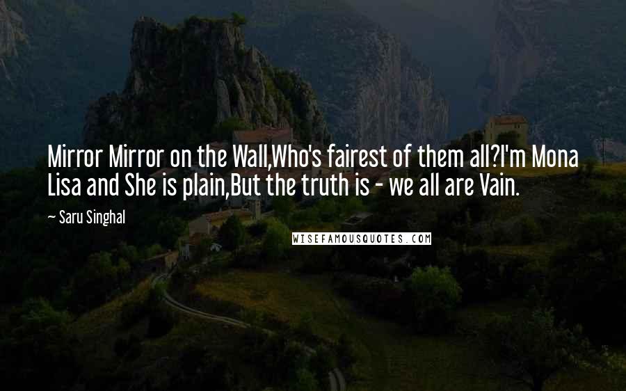 Saru Singhal Quotes: Mirror Mirror on the Wall,Who's fairest of them all?I'm Mona Lisa and She is plain,But the truth is - we all are Vain.