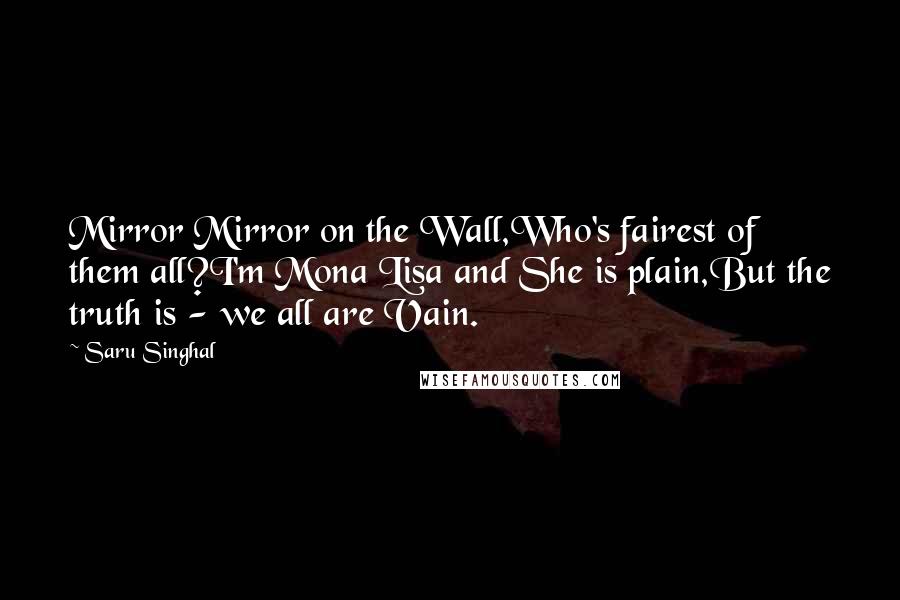 Saru Singhal Quotes: Mirror Mirror on the Wall,Who's fairest of them all?I'm Mona Lisa and She is plain,But the truth is - we all are Vain.