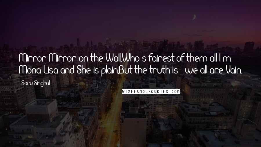 Saru Singhal Quotes: Mirror Mirror on the Wall,Who's fairest of them all?I'm Mona Lisa and She is plain,But the truth is - we all are Vain.