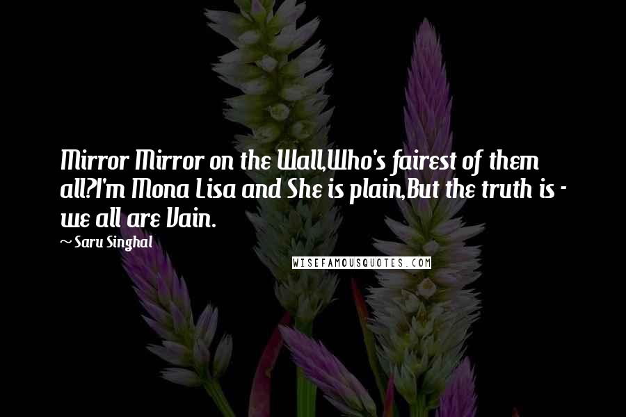 Saru Singhal Quotes: Mirror Mirror on the Wall,Who's fairest of them all?I'm Mona Lisa and She is plain,But the truth is - we all are Vain.