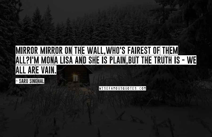 Saru Singhal Quotes: Mirror Mirror on the Wall,Who's fairest of them all?I'm Mona Lisa and She is plain,But the truth is - we all are Vain.