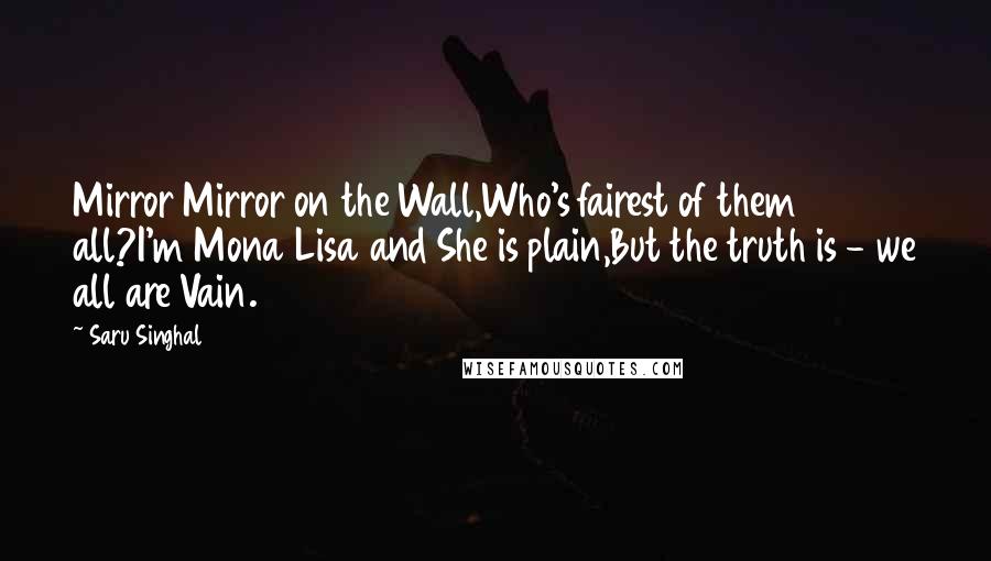 Saru Singhal Quotes: Mirror Mirror on the Wall,Who's fairest of them all?I'm Mona Lisa and She is plain,But the truth is - we all are Vain.