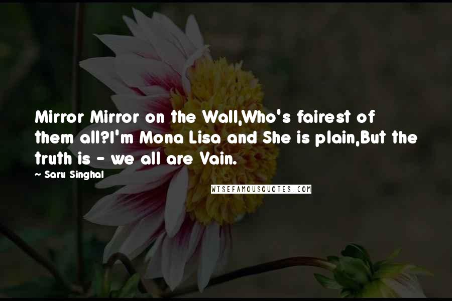Saru Singhal Quotes: Mirror Mirror on the Wall,Who's fairest of them all?I'm Mona Lisa and She is plain,But the truth is - we all are Vain.