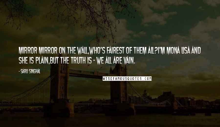 Saru Singhal Quotes: Mirror Mirror on the Wall,Who's fairest of them all?I'm Mona Lisa and She is plain,But the truth is - we all are Vain.