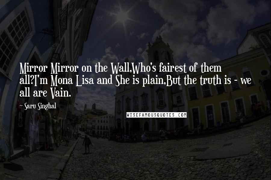 Saru Singhal Quotes: Mirror Mirror on the Wall,Who's fairest of them all?I'm Mona Lisa and She is plain,But the truth is - we all are Vain.
