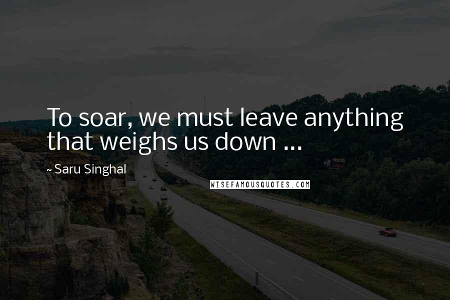 Saru Singhal Quotes: To soar, we must leave anything that weighs us down ...