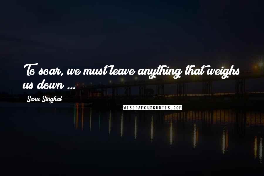 Saru Singhal Quotes: To soar, we must leave anything that weighs us down ...