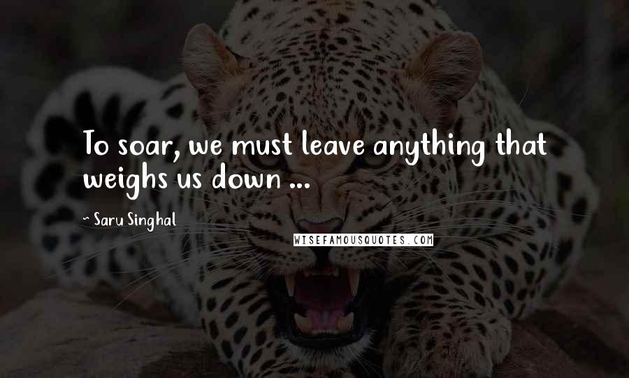 Saru Singhal Quotes: To soar, we must leave anything that weighs us down ...