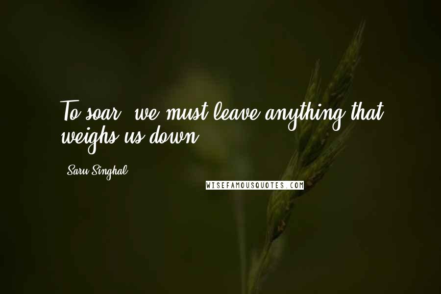 Saru Singhal Quotes: To soar, we must leave anything that weighs us down ...