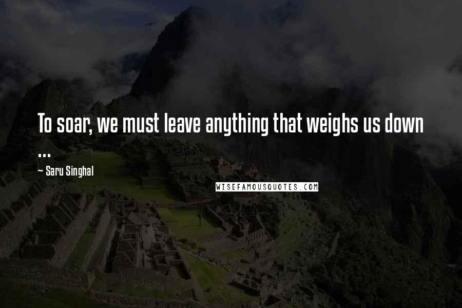 Saru Singhal Quotes: To soar, we must leave anything that weighs us down ...