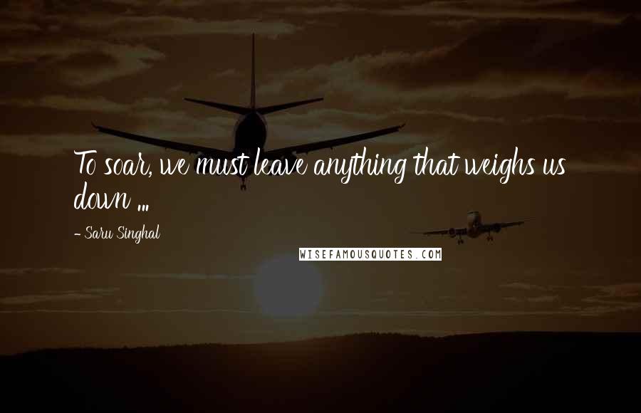 Saru Singhal Quotes: To soar, we must leave anything that weighs us down ...