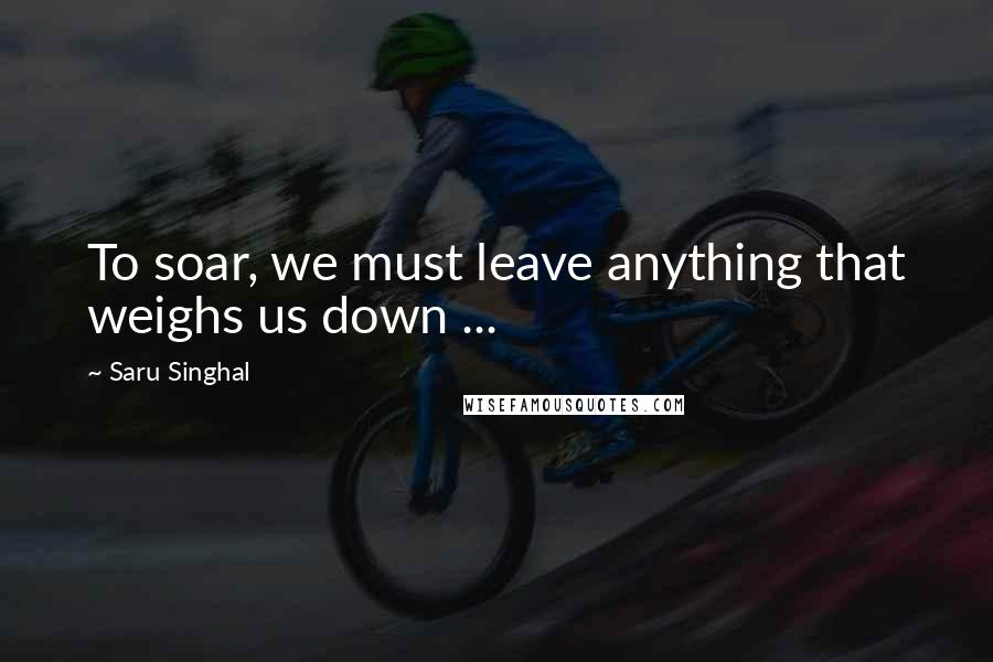 Saru Singhal Quotes: To soar, we must leave anything that weighs us down ...