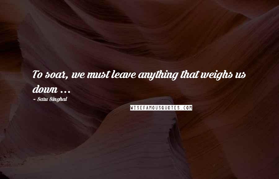 Saru Singhal Quotes: To soar, we must leave anything that weighs us down ...