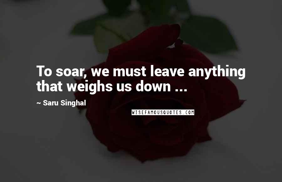 Saru Singhal Quotes: To soar, we must leave anything that weighs us down ...