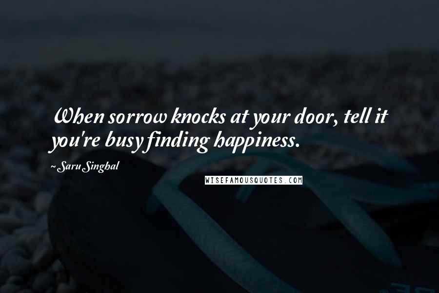 Saru Singhal Quotes: When sorrow knocks at your door, tell it you're busy finding happiness.