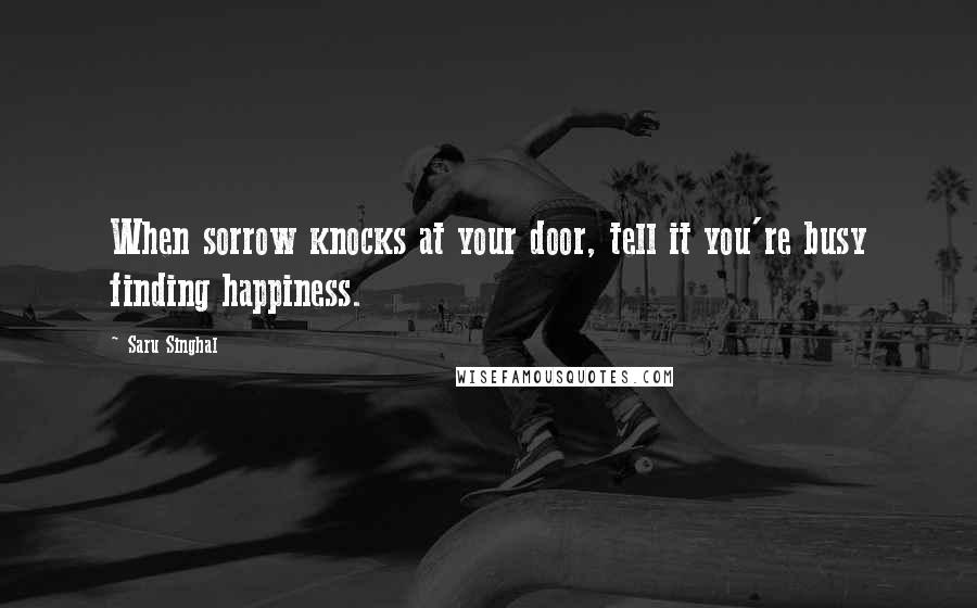 Saru Singhal Quotes: When sorrow knocks at your door, tell it you're busy finding happiness.