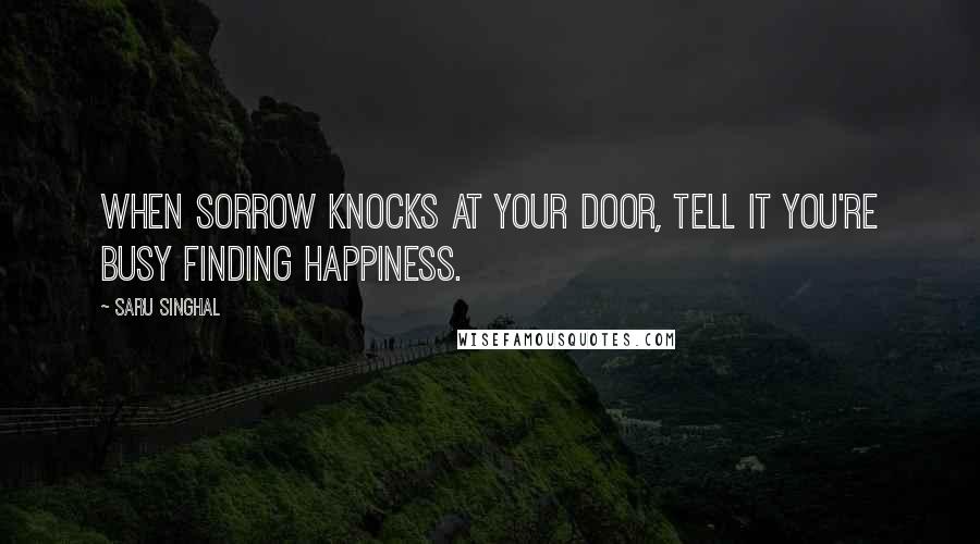 Saru Singhal Quotes: When sorrow knocks at your door, tell it you're busy finding happiness.