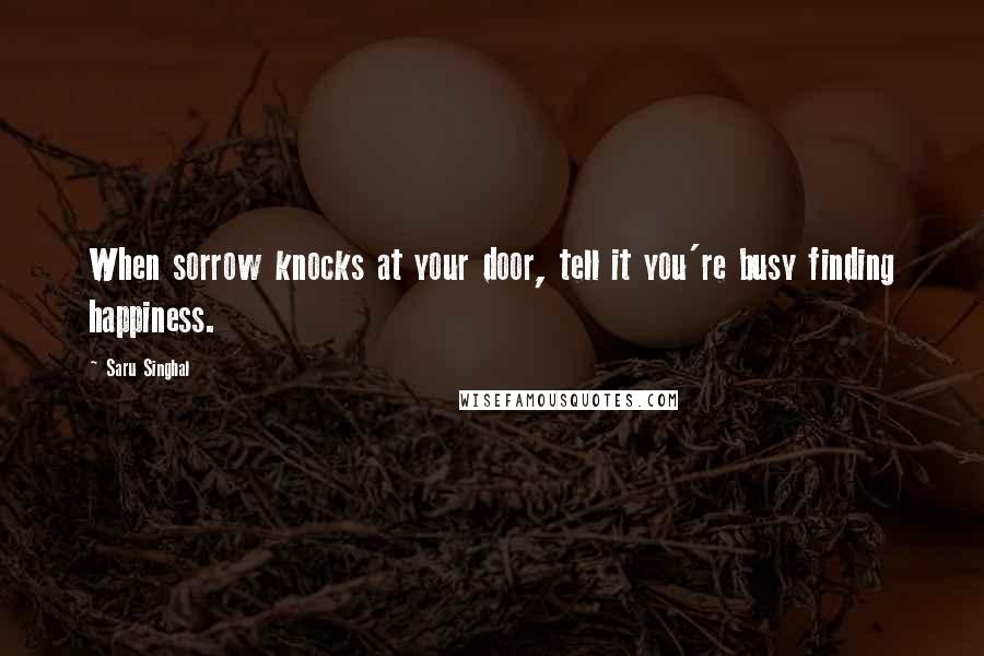 Saru Singhal Quotes: When sorrow knocks at your door, tell it you're busy finding happiness.