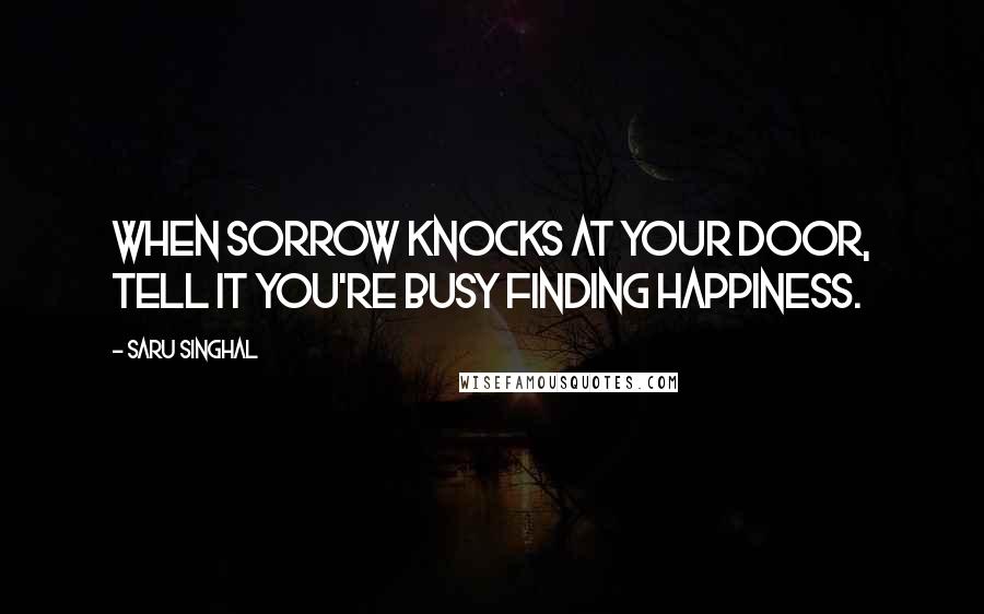 Saru Singhal Quotes: When sorrow knocks at your door, tell it you're busy finding happiness.