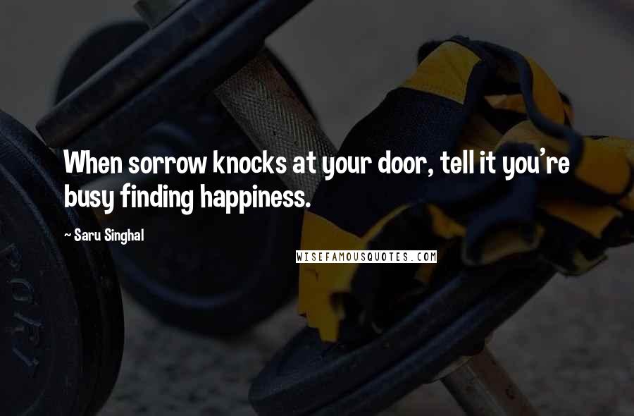 Saru Singhal Quotes: When sorrow knocks at your door, tell it you're busy finding happiness.