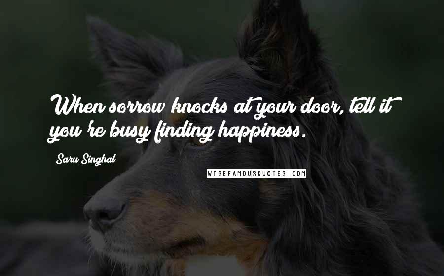 Saru Singhal Quotes: When sorrow knocks at your door, tell it you're busy finding happiness.