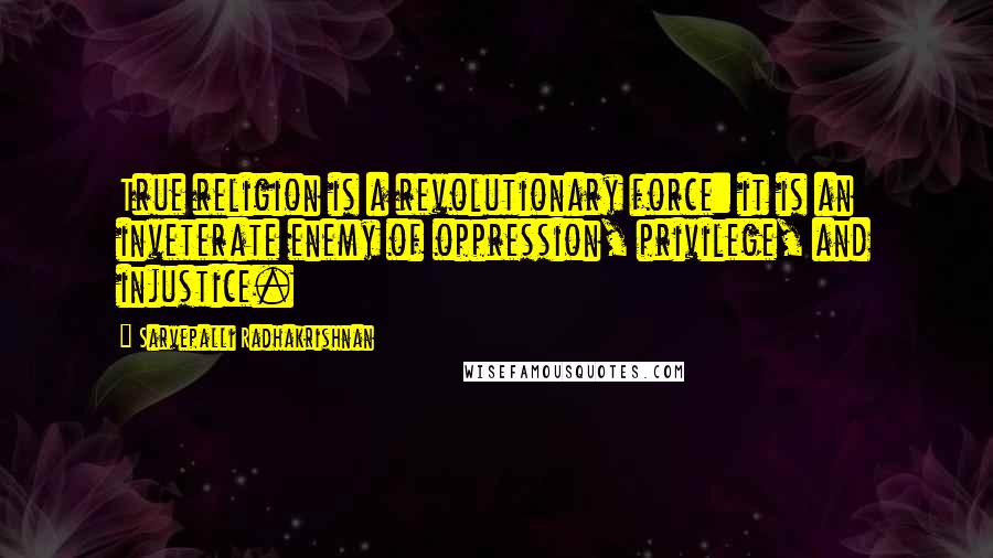 Sarvepalli Radhakrishnan Quotes: True religion is a revolutionary force: it is an inveterate enemy of oppression, privilege, and injustice.